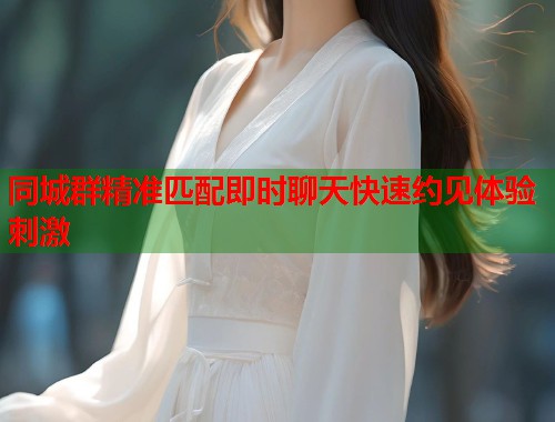 同城群精准匹配即时聊天快速约见体验刺激