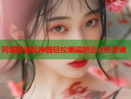 同城群速配神器轻松邂逅附近火热灵魂