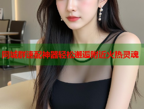 同城群速配神器轻松邂逅附近火热灵魂