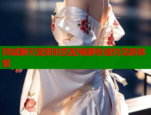 同城聊天室即时匹配畅聊快速约见新体验