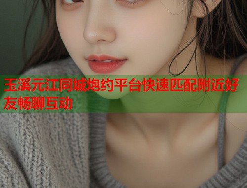 玉溪元江同城炮约平台快速匹配附近好友畅聊互动