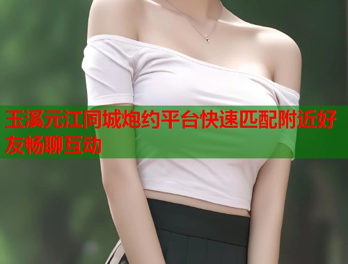 玉溪元江同城炮约平台快速匹配附近好友畅聊互动
