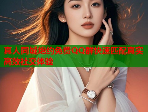 真人同城炮约免费QQ群快速匹配真实高效社交体验
