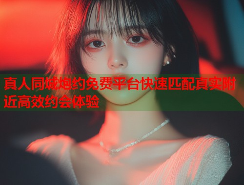 真人同城炮约免费平台快速匹配真实附近高效约会体验