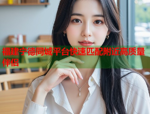 福建宁德同城平台快速匹配附近高质量伴侣