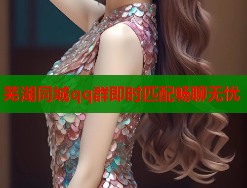 芜湖同城qq群即时匹配畅聊无忧