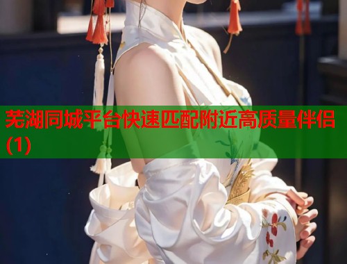 芜湖同城平台快速匹配附近高质量伴侣(1)