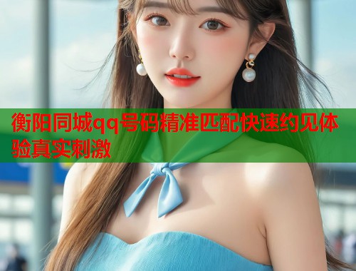 衡阳同城qq号码精准匹配快速约见体验真实刺激