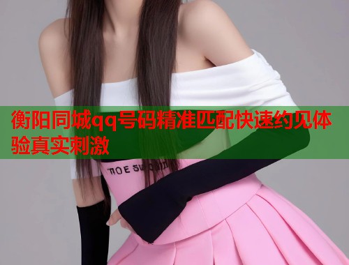 衡阳同城qq号码精准匹配快速约见体验真实刺激
