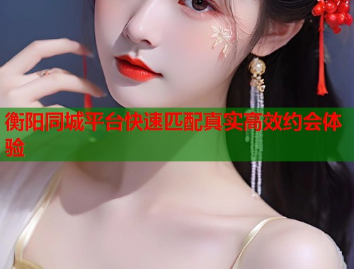 衡阳同城平台快速匹配真实高效约会体验