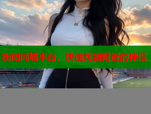 衡阳同城平台，快速找到附近的伴侣
