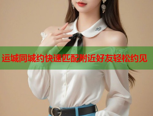 运城同城约快速匹配附近好友轻松约见