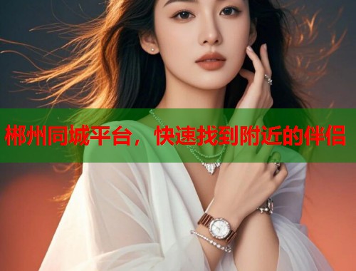 郴州同城平台，快速找到附近的伴侣