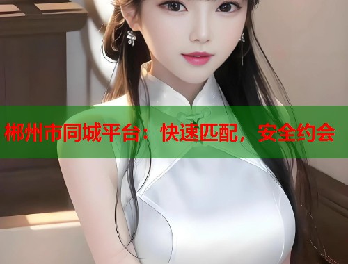 郴州市同城平台：快速匹配，安全约会
