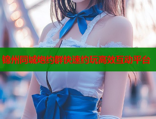 锦州同城炮约群快速约玩高效互动平台