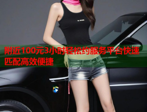 附近100元3小时轻松约服务平台快速匹配高效便捷