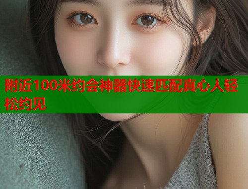 附近100米约会神器快速匹配真心人轻松约见