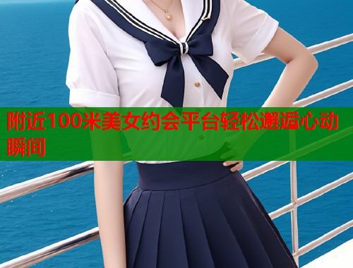附近100米美女约会平台轻松邂逅心动瞬间