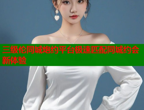 三级伦同城炮约平台极速匹配同城约会新体验