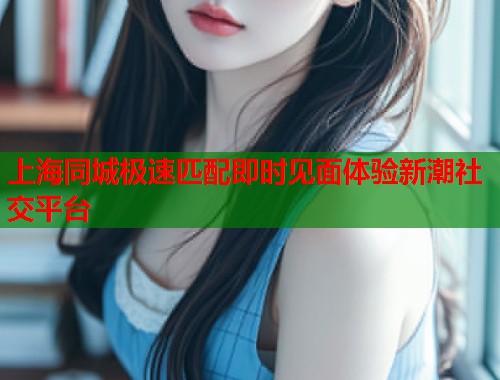 上海同城极速匹配即时见面体验新潮社交平台