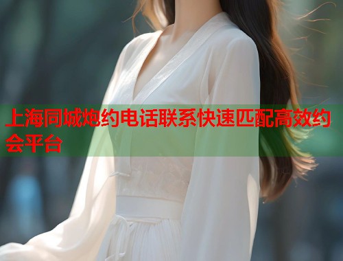 上海同城炮约电话联系快速匹配高效约会平台
