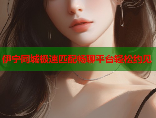 伊宁同城极速匹配畅聊平台轻松约见