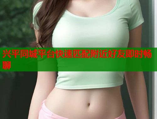 兴平同城平台快速匹配附近好友即时畅聊