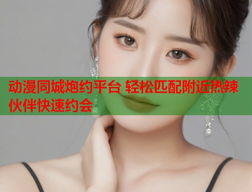动漫同城炮约平台 轻松匹配附近热辣伙伴快速约会