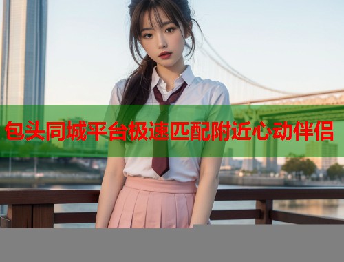 包头同城平台极速匹配附近心动伴侣