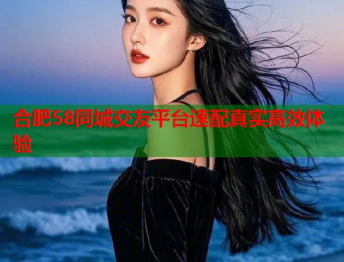 合肥58同城交友平台速配真实高效体验