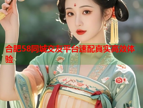 合肥58同城交友平台速配真实高效体验