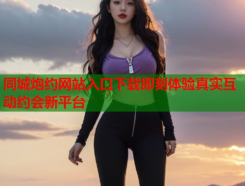 同城炮约网站入口下载即刻体验真实互动约会新平台