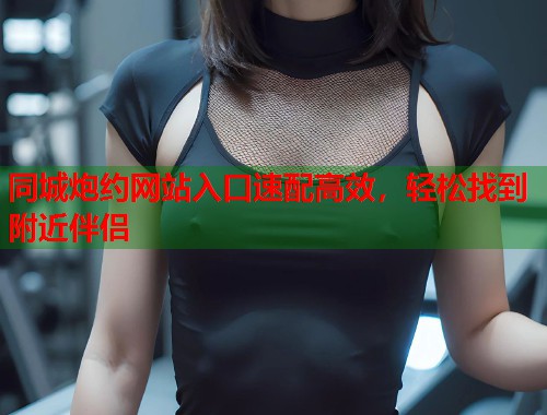 同城炮约网站入口速配高效，轻松找到附近伴侣