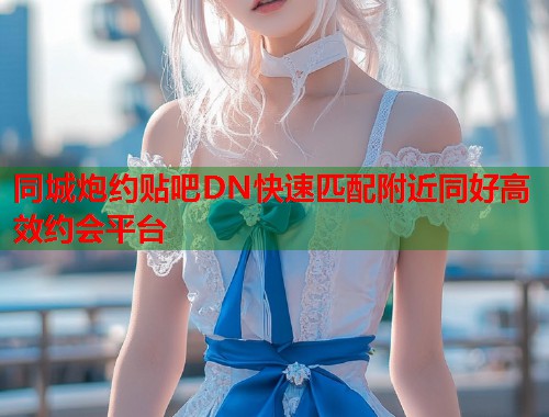 同城炮约贴吧DN快速匹配附近同好高效约会平台