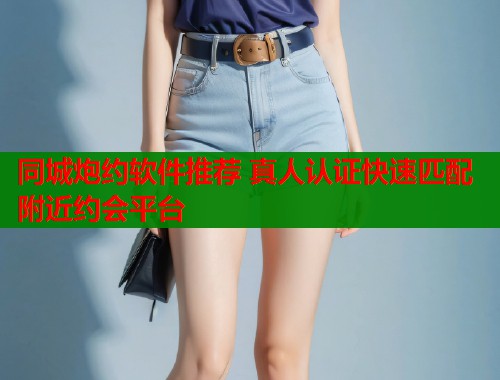 同城炮约软件推荐 真人认证快速匹配附近约会平台