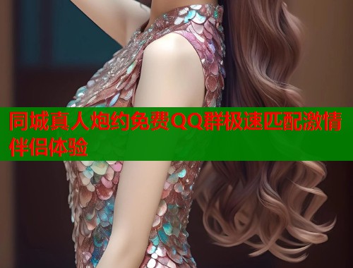 同城真人炮约免费QQ群极速匹配激情伴侣体验