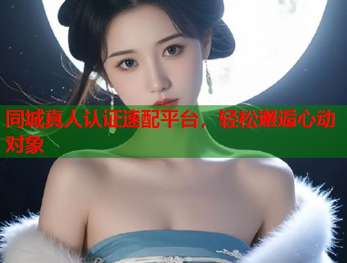 同城真人认证速配平台，轻松邂逅心动对象